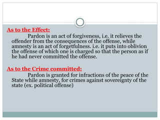 As to the Effect:
Pardon is an act of forgiveness, i.e. it relieves the
offender from the consequences of the offense, while
amnesty is an act of forgetfulness. i.e. it puts into oblivion
the offense of which one is charged so that the person as if
he had never committed the offense.
As to the Crime committed:
Pardon is granted for infractions of the peace of the
State while amnesty, for crimes against sovereignty of the
state (ex. political offense)
 