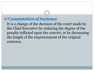 2) Commutation of Sentence
It is a change of the decision of the court made by
the Chief Executive by reducing the degree of the
penalty inflicted upon the convict, or by decreasing
the length of the imprisonment of the original
sentence.
 