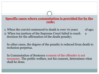 Specific cases where commutation is provided for by the
code:
1. When the convict sentenced to death is over 70 years of age;
2. When ten justices of the Supreme Court failed to reach a
decision for the affirmation of the death penalty;
In other cases, the degree of the penalty is reduced from death to
reclusion perpetua.
In Commutation of Sentence consent of the offender is not
necessary. The public welfare, not his consent, determines what
shall be done.
 