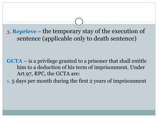 3. Reprieve – the temporary stay of the execution of
sentence (applicable only to death sentence)
GCTA – is a privilege granted to a prisoner that shall entitle
him to a deduction of his term of imprisonment. Under
Art.97, RPC, the GCTA are:
1. 5 days per month during the first 2 years of imprisonment
 