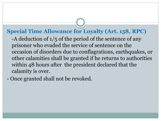 Special Time Allowance for Loyalty (Art. 158, RPC)
-A deduction of 1/5 of the period of the sentence of any
prisoner who evaded the service of sentence on the
occasion of disorders due to conflagrations, earthquakes, or
other calamities shall be granted if he returns to authorities
within 48 hours after the president declared that the
calamity is over.
- Once granted shall not be revoked.
 