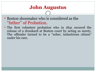 John Augustus
 Boston shoemaker who is considered as the
“father” of Probation.
 The first volunteer probation who in 1841 secured the
release of a drunkard at Boston court by acting as surety.
The offender turned to be a “sober, industrious citizen”
under his care.
 