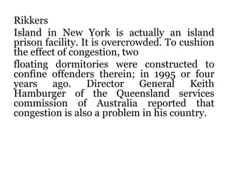 Rikkers
Island in New York is actually an island
prison facility. It is overcrowded. To cushion
the effect of congestion, two
floating dormitories were constructed to
confine offenders therein; in 1995 or four
years ago. Director General Keith
Hamburger of the Queensland services
commission of Australia reported that
congestion is also a problem in his country.
 