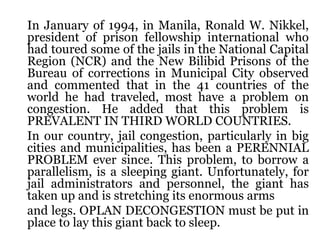 In January of 1994, in Manila, Ronald W. Nikkel,
president of prison fellowship international who
had toured some of the jails in the National Capital
Region (NCR) and the New Bilibid Prisons of the
Bureau of corrections in Municipal City observed
and commented that in the 41 countries of the
world he had traveled, most have a problem on
congestion. He added that this problem is
PREVALENT IN THIRD WORLD COUNTRIES.
In our country, jail congestion, particularly in big
cities and municipalities, has been a PERENNIAL
PROBLEM ever since. This problem, to borrow a
parallelism, is a sleeping giant. Unfortunately, for
jail administrators and personnel, the giant has
taken up and is stretching its enormous arms
and legs. OPLAN DECONGESTION must be put in
place to lay this giant back to sleep.
 