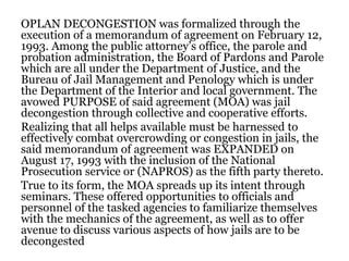 OPLAN DECONGESTION was formalized through the
execution of a memorandum of agreement on February 12,
1993. Among the public attorney’s office, the parole and
probation administration, the Board of Pardons and Parole
which are all under the Department of Justice, and the
Bureau of Jail Management and Penology which is under
the Department of the Interior and local government. The
avowed PURPOSE of said agreement (MOA) was jail
decongestion through collective and cooperative efforts.
Realizing that all helps available must be harnessed to
effectively combat overcrowding or congestion in jails, the
said memorandum of agreement was EXPANDED on
August 17, 1993 with the inclusion of the National
Prosecution service or (NAPROS) as the fifth party thereto.
True to its form, the MOA spreads up its intent through
seminars. These offered opportunities to officials and
personnel of the tasked agencies to familiarize themselves
with the mechanics of the agreement, as well as to offer
avenue to discuss various aspects of how jails are to be
decongested
 