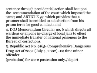 sentence through presidential action shall be upon
the recommendation of the court which imposed the
same; and ARTICLE 97, which provides that a
prisoner shall be entitled to a deduction from his
prison term for good conduct; and
4. DOJ Memorandum Circular no. 6 which directs all
wardens or anyone in-charge of local jails to effect
the immediate transfer of national prisoners to the
Bureau of corrections.
5. Republic Act No. 9165- Comprehensive Dangerous
Drug Act of 2002 (July 4, 2002) -1st time minor
offender
(probation) for use 2 possession only./deport
 