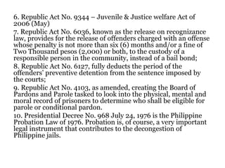 6. Republic Act No. 9344 – Juvenile & Justice welfare Act of
2006 (May)
7. Republic Act No. 6036, known as the release on recognizance
law, provides for the release of offenders charged with an offense
whose penalty is not more than six (6) months and/or a fine of
Two Thousand pesos (2,000) or both, to the custody of a
responsible person in the community, instead of a bail bond;
8. Republic Act No. 6127, fully deducts the period of the
offenders’ preventive detention from the sentence imposed by
the courts;
9. Republic Act No. 4103, as amended, creating the Board of
Pardons and Parole tasked to look into the physical, mental and
moral record of prisoners to determine who shall be eligible for
parole or conditional pardon.
10. Presidential Decree No. 968 July 24, 1976 is the Philippine
Probation Law of 1976. Probation is, of course, a very important
legal instrument that contributes to the decongestion of
Philippine jails.
 