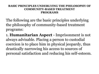 BASIC PRINCIPLES UNDERLYING THE PHILOSOPHY OF
COMMUNITY-BASED TREATMENT
PROGRAMS
The following are the basic principles underlying
the philosophy of community-based treatment
programs:
1. Humanitarian Aspect - Imprisonment is not
always advisable. Placing a person to custodial
coercion is to place him in physical jeopardy, thus
drastically narrowing his access to sources of
personal satisfaction and reducing his self-esteem.
 