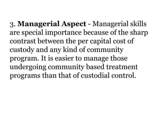 3. Managerial Aspect - Managerial skills
are special importance because of the sharp
contrast between the per capital cost of
custody and any kind of community
program. It is easier to manage those
undergoing community based treatment
programs than that of custodial control.
 
