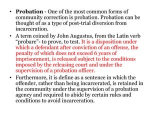 • Probation - One of the most common forms of
community correction is probation. Probation can be
thought of as a type of post-trial diversion from
incarceration.
• A term coined by John Augustus, from the Latin verb
“probare”- to prove, to test. It is a disposition under
which a defendant after conviction of an offense, the
penalty of which does not exceed 6 years of
imprisonment, is released subject to the conditions
imposed by the releasing court and under the
supervision of a probation officer.
• Furthermore, it is define as a sentence in which the
offender, rather than being incarcerated, is retained in
the community under the supervision of a probation
agency and required to abide by certain rules and
conditions to avoid incarceration.
 