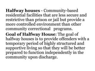 Halfway houses - Community-based
residential facilities that are less secure and
restrictive than prison or jail but provide a
more controlled environment than other
community correctional programs.
Goal of Halfway House: The goal of
halfway houses is to provide offenders with a
temporary period of highly structured and
supportive living so that they will be better
prepared to function independently in the
community upon discharge.
 