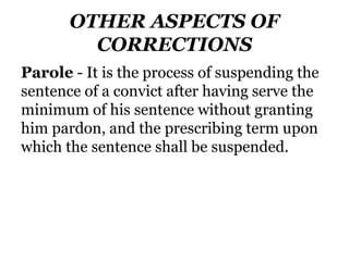 OTHER ASPECTS OF
CORRECTIONS
Parole - It is the process of suspending the
sentence of a convict after having serve the
minimum of his sentence without granting
him pardon, and the prescribing term upon
which the sentence shall be suspended.
 