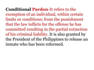 Conditional Pardon-It refers to the
exemption of an individual, within certain
limits or conditions; from the punishment
that the law inflicts for the offense he has
committed resulting in the partial extinction
of his criminal liability. It is also granted by
the President of the Philippines to release an
inmate who has been reformed.
 