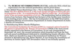 1. The BUREAU OF CORRECTIONS (BUCOR), under the DOJ; which has
supervision over the national penitentiary and its penal farms;
a. New Bilibid Prison Muntinlupa City 1. The in Muntinlupa Philippines penite
ntiary The New Bilibid Prison in, is the main insular designed to house the pris
on population of the . It is maintained by the (BuCor) under the . As of October
2004, it has an inmate population of 16,747. The penitentiary had an initial lan
d area of 551 hectares. One hundred four hectares of the facility were transferre
d to a housing project of the . The has its headquarters in the NBP Reservation
. Philippines Bureau of Corrections Department of Justice Department of Justic
e Bureau of Corrections
b. Mandaluyong Metro Manila Philippines
The Correctional Institution for Women (CIW) is a women's prison located in
the prison is operated by the Bureau of Corrections CIWM is the most recent
facility organized in the Bureau of Corrections. It was only inaugurated in
September 18, 2007, the second institution which branched out from the first
and only penal establishment dedicated in rehabilitating female offenders. (The
first, which was founded in 1932 is the Correctional Institution for Women
situated in Mandaluyong City, Metro Manila). It was during the incumbency of
Secretary of Justice Agnes VST Devanadera when it was formally opened.
 