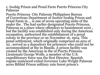 c. Iwahig Prison and Penal Farm Puerto Princesa City
Palawan
Puerto Princesa City Palawan Philippines Bureau
of Corrections Department of Justice Iwahig Prison and
Penal Farm in , , is one of seven operating units of the
under the . The had earlier designated Puerto Princesa,
Palawan as a place where offenders to banishment were ,
but the facility was established only during the American
occupation. authorized the establishment of a penal
colony in the province or on November 16, 1904. This
penal settlement, which originally comprised an area of
22 , served as a depository for prisoners who could not be
accommodated at the in Manila. A prison facility was
created by the American in the of Puerto Princesa.
Lieutenant George Wolfe, a member of the U.S.
expeditionary force was the first Director. Spanish
regime sentenced exiled Governor Luke Wright Palawan
acres Bilibid Prison military rain forest prison's
 
