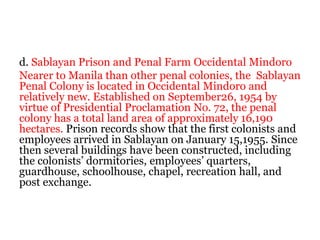 d. Sablayan Prison and Penal Farm Occidental Mindoro
Nearer to Manila than other penal colonies, the Sablayan
Penal Colony is located in Occidental Mindoro and
relatively new. Established on September26, 1954 by
virtue of Presidential Proclamation No. 72, the penal
colony has a total land area of approximately 16,190
hectares. Prison records show that the first colonists and
employees arrived in Sablayan on January 15,1955. Since
then several buildings have been constructed, including
the colonists’ dormitories, employees’ quarters,
guardhouse, schoolhouse, chapel, recreation hall, and
post exchange.
 