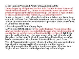 e. San Ramon Prison and Penal Farm Zamboanga City
Zamboanga City Philippines Muslim Jolo The San Ramon Prison and
Penal Farm is situated in , . It was established to house the rebels and
prisoners opposing the Spanish leadership. The prison is right in front
of the sea and is sprawled within a 1, 414-hectare property.
It was on August 21, 1869 when the San Ramon Prison and Penal Farm
was built. Decades later, when the Americans took over the country, the
Bureau of Prisons was created under the supervision of the Department
of Commerce and Police.
f. Leyte Regional Prison Abuyog Leyte
LEYTE REGIONAL PRISON: The Leyte Regional Prison, situated in
Abuyog, Southern Leyte, was established a year after the declaration of
martial law in 1972 by virtue of Presidential Decree No. 28. While its
plantilla and institutional plan were almost ideal, lack of funds made
the prison unable to realize its full potential and its facilities are often
below par compared with those of other established penal farms.
The LRP has an inmate capacity of 500. It follows the same agricultural
format as the main correctional program in addition to some
rehabilitation activities. The prison admits convicted offenders from
Region VI and from the national penitentiary in Muntinlupa.
 