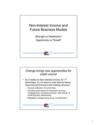 Non-Interest Income and
Future Business Models
Strength or Weakness?
Opportunity or Threat?

Change brings new opportunities for
credit unions!
• As it relates to Non-Interest income, for 1st
Advantage, it’s not about a new idea but about
improving performance with existing structure.
– Improve collection of current fees.
– Increase performance of investment services,
mortgage fees, insurance services, card activity, &
small business relationships.
– Regulation changes bring focus, not distraction.

1

 