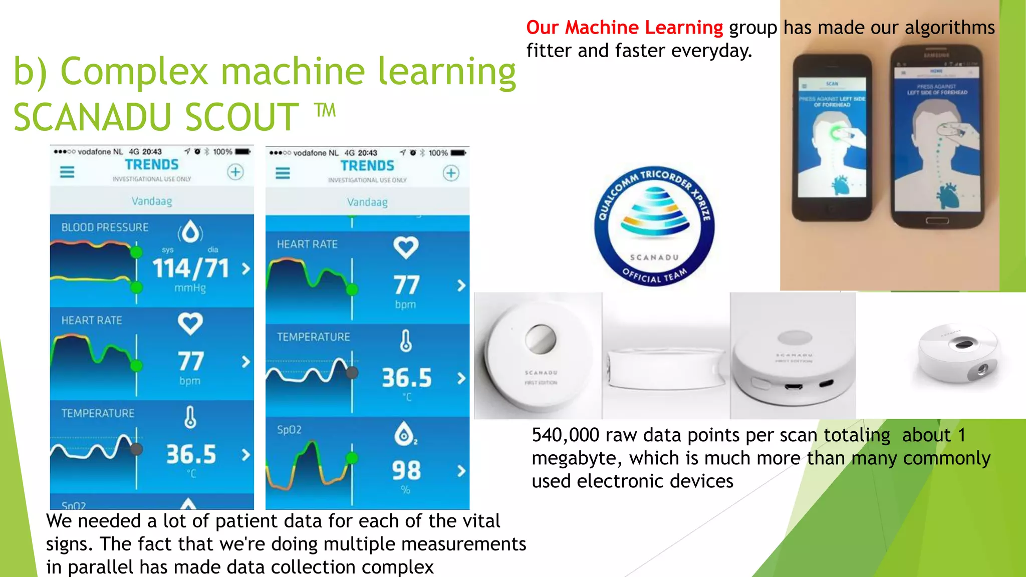 b) Complex machine learning
SCANADU SCOUT ™
Our Machine Learning group has made our algorithms
fitter and faster everyday.
We needed a lot of patient data for each of the vital
signs. The fact that we're doing multiple measurements
in parallel has made data collection complex
540,000 raw data points per scan totaling about 1
megabyte, which is much more than many commonly
used electronic devices
 
