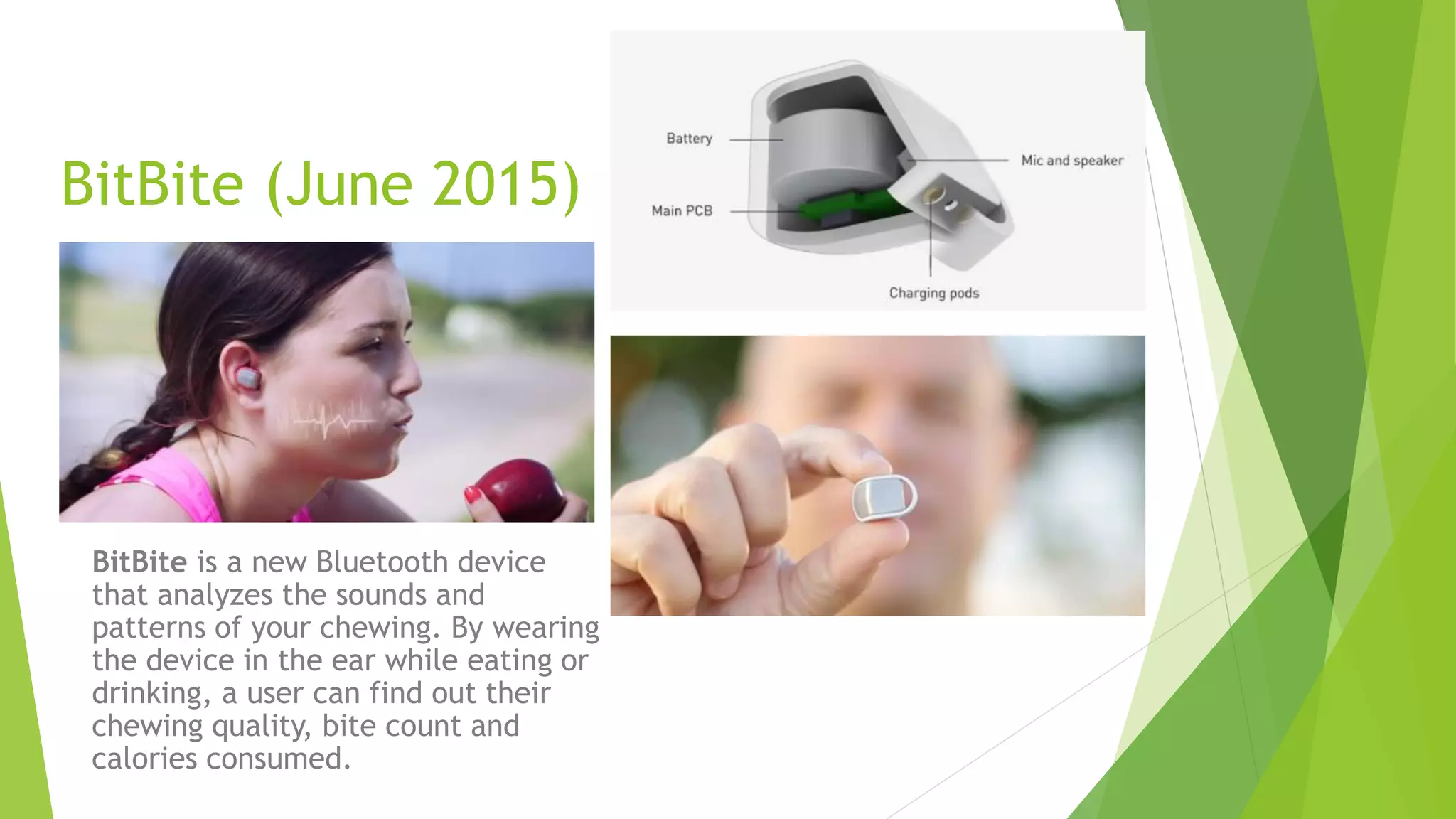 BitBite (June 2015)
BitBite is a new Bluetooth device
that analyzes the sounds and
patterns of your chewing. By wearing
the device in the ear while eating or
drinking, a user can find out their
chewing quality, bite count and
calories consumed.
 