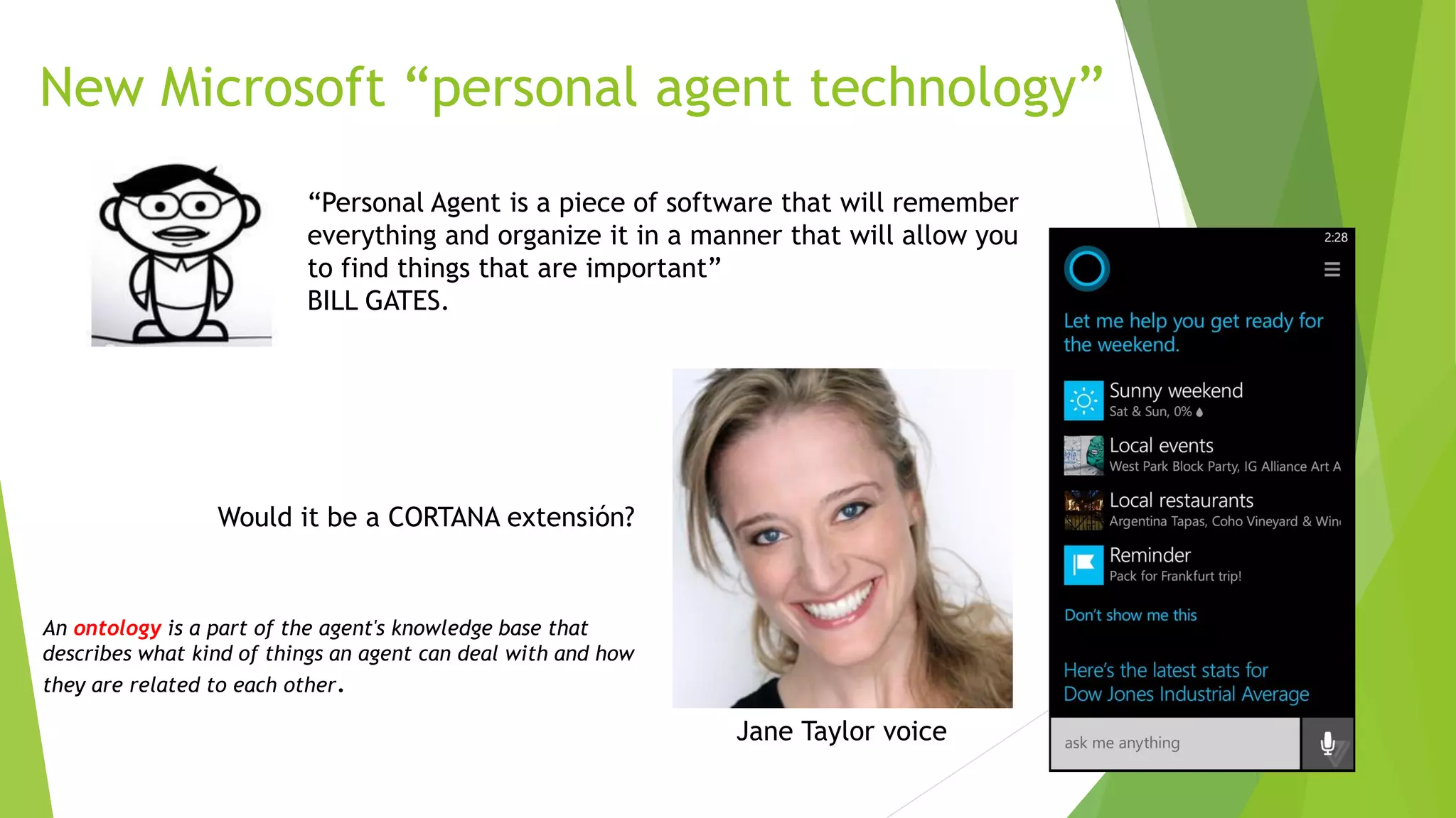 New Microsoft “personal agent technology”
“Personal Agent is a piece of software that will remember
everything and organize it in a manner that will allow you
to find things that are important”
BILL GATES.
Would it be a CORTANA extensión?
Jane Taylor voice
An ontology is a part of the agent's knowledge base that
describes what kind of things an agent can deal with and how
they are related to each other.
 