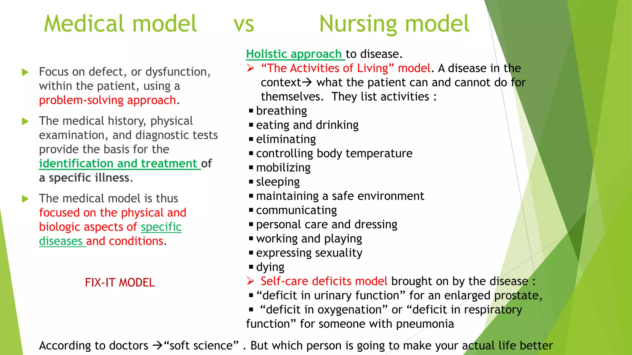Medical model vs Nursing model
 Focus on defect, or dysfunction,
within the patient, using a
problem-solving approach.
 The medical history, physical
examination, and diagnostic tests
provide the basis for the
identification and treatment of
a specific illness.
 The medical model is thus
focused on the physical and
biologic aspects of specific
diseases and conditions.
FIX-IT MODEL
Holistic approach to disease.
 “The Activities of Living” model. A disease in the
context what the patient can and cannot do for
themselves. They list activities :
◾breathing
◾eating and drinking
◾eliminating
◾controlling body temperature
◾mobilizing
◾sleeping
◾maintaining a safe environment
◾communicating
◾personal care and dressing
◾working and playing
◾expressing sexuality
◾dying
 Self-care deficits model brought on by the disease :
◾“deficit in urinary function” for an enlarged prostate,
◾ “deficit in oxygenation” or “deficit in respiratory
function” for someone with pneumonia
According to doctors “soft science” . But which person is going to make your actual life better
 
