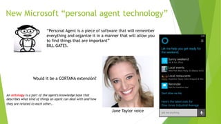 New Microsoft “personal agent technology”
“Personal Agent is a piece of software that will remember
everything and organize it in a manner that will allow you
to find things that are important”
BILL GATES.
Would it be a CORTANA extensión?
Jane Taylor voice
An ontology is a part of the agent's knowledge base that
describes what kind of things an agent can deal with and how
they are related to each other.
 