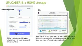 HIPAA-compliant and lets you
choose how you want to see and
share your data
HOME for all of your data. You can see it all in one place.
You and the people who support you can use Blip to look,
learn and make informed decisions together
UPLOADER & a HOME storage
Tidepool Uploader Blip
 