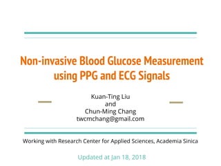 Non-invasive Blood Glucose Measurement
using PPG and ECG Signals
Kuan-Ting Liu
and
Chun-Ming Chang
twcmchang@gmail.com
Working with Research Center for Applied Sciences, Academia Sinica
Updated at Jan 18, 2018
 