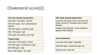 Cholesterol score[2]:
Total cholesterol
Less than 200 mg/dL: desirable
200-239 mg/dL: borderline high risk
240 and over: high risk
HDL (high density lipoprotein)
Less than 40 mg/dL (men), less than 50
mg/dL (women): increased risk of heart
disease
Greater than 60mg/dL: some protection
against heart disease
LDL (low density lipoprotein)
Less than 100 mg/dL: optimal
100-129 mg/dL: near optimal/above
optimal
130-159 mg/dL: borderline high
160- 189 mg/dL: high
190 mg/dL and above: very high
Triglycerides
Less than n150 mg/dL: normal
150-199 mg/dL: borderline to high
200-499mg/dL: high
Above 500 mg/dL: very high
 