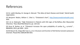 References
[1] Dr. Judith MacKay, Dr. George A. Mensah “The Atlas of Heart Disease and Stroke”, World health
organization.
[2] Benjamin Wedro, William C. Shiel Jr, “Cholesterol chart”, http://www.emedicinehealth.com/,
web.
[3] S et al. Dobrzycki, "High Cholesterol in Patients with ECG signs of No-Reflow after Myocardial
Infarction," Rocz Akad Med Bialymst, pp. 118-122.
[4] Anna N. Bukiya, et al. “Chlesterol increases the open probability of cardiac KACh currents” ,
BBAMEM, 2015, pp 2406 – 2413.
[5] Birnbaum SG, Varga AW, Yuan LL, et al. Structure and function of Kv4-family transient potassium
channels. Physiol Rev 2004;84:803-833.
 