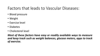 Factors that leads to Vascular Diseases:
• Blood pressure
• Weight
• Exercise level
• Diabetes
• Cholesterol level
Most of these factors have easy or readily available ways to measure
and keep track such as weight balances, glucose meters, apps to track
of exercise.
 