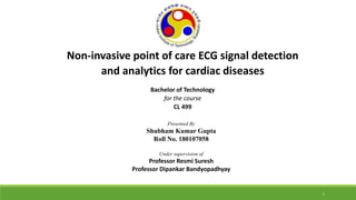 Non-invasive point of care ECG signal detection
and analytics for cardiac diseases
Bachelor of Technology
for the course
CL 499
Presented By
Shubham Kumar Gupta
Roll No. 180107058
Under supervision of
Professor Resmi Suresh
Professor Dipankar Bandyopadhyay
1
 