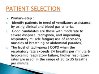  Primary-step :
1. Identify patients in need of ventilatory assistance
by using clinical and blood gas criteria.
2. Good candidates are those with moderate to
severe dyspnea, tachypnea, and impending
respiratory muscle fatigue( use of accessory
muscles of breathing or abdominal paradox).
3. The level of tachypnea ( COPD when the
respiratory rate exceeds 24 breaths per minute &
hypoxemic respiratory failure, higher respiratory
rates are used, in the range of 30 to 35 breaths
per minute.
 
