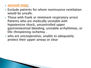  second step:
 Exclude patients for whom noninvasive ventilation
would be unsafe.
 Those with frank or imminent respiratory arrest
Patients who are medically unstable with
hypotensive shock, uncontrolled upper
gastrointestinal bleeding, unstable arrhythmias, or
life-threatening ischemia .
 who are uncooperative, unable to adequately
protect their upper airway or clear
 