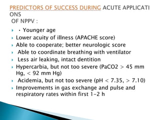  • Younger age
 Lower acuity of illness (APACHE score)
 Able to cooperate; better neurologic score
 Able to coordinate breathing with ventilator
 Less air leaking, intact dentition
 Hypercarbia, but not too severe (PaCO2 > 45 mm
Hg, < 92 mm Hg)
 Acidemia, but not too severe (pH < 7.35, > 7.10)
 Improvements in gas exchange and pulse and
respiratory rates within first 1-2 h
 