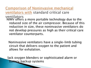NIMV offers a more portable technology due to the
reduced size of the air compressor. Because of this
reduction in size, these noninvasive ventilators do
not develop pressures as high as their critical care
ventilator counterparts.
Noninvasive ventilators have a single-limb tubing
circuit that delivers oxygen to the patient and
allows for exhalation.
lack oxygen blenders or sophisticated alarm or
battery backup systems
 