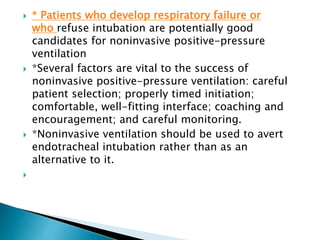  * Patients who develop respiratory failure or
who refuse intubation are potentially good
candidates for noninvasive positive-pressure
ventilation
 *Several factors are vital to the success of
noninvasive positive-pressure ventilation: careful
patient selection; properly timed initiation;
comfortable, well-fitting interface; coaching and
encouragement; and careful monitoring.
 *Noninvasive ventilation should be used to avert
endotracheal intubation rather than as an
alternative to it.

 