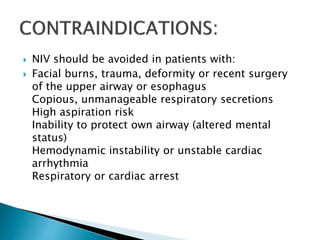  NIV should be avoided in patients with:
 Facial burns, trauma, deformity or recent surgery
of the upper airway or esophagus
Copious, unmanageable respiratory secretions
High aspiration risk
Inability to protect own airway (altered mental
status)
Hemodynamic instability or unstable cardiac
arrhythmia
Respiratory or cardiac arrest
 