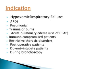  HypoxemicRespiratory Failure:
 ARDS
 Pneumonia
 Trauma or burns
 Acute pulmonary edema (use of CPAP)
 Immuno compromised patients
 Restrictive thoracic disorders
 Post operative patients
 Do-not-intubate patients
 During bronchoscopy
 