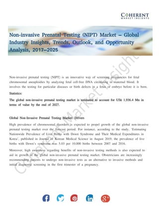 Non-invasive Prenatal Testing (NIPT) Market – Global
Industry Insights, Trends, Outlook, and Opportunity
Analysis, 2017–2025
Non-invasive prenatal testing (NIPT) is an innovative way of screening pregnancies for fetal
chromosomal aneuploidies by analyzing fetal cell-free DNA circulating in maternal blood. It
involves the testing for particular diseases or birth defects in a fetus or embryo before it is born.
Statistics:
The global non-invasive prenatal testing market is estimated to account for US$ 1,936.4 Mn in
terms of value by the end of 2027.
Global Non-Invasive Prenatal Testing Market: Drivers
High prevalence of chromosomal disorders is expected to propel growth of the global non-invasive
prenatal testing market over the forecast period. For instance, according to the study, ‘Estimating
Nationwide Prevalence of Live Births with Down Syndrome and Their Medical Expenditures in
Korea’, published in Journal of Korean Medical Science in August 2019, the prevalence of live
births with Down’s syndrome was 5.03 per 10,000 births between 2007 and 2016.
Moreover, high awareness regarding benefits of non-invasive testing methods is also expected to
aid in growth of the global non-invasive prenatal testing market. Obstetricians are increasingly
recommending patients to undergo non-invasive tests as an alternative to invasive methods and
initial diagnostic screening in the first trimester of a pregnancy.
 