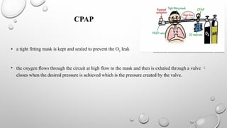 CPAP
• a tight fitting mask is kept and sealed to prevent the O2 leak
• the oxygen flows through the circuit at high flow to the mask and then is exhaled through a valve 
closes when the desired pressure is achieved which is the pressure created by the valve.
 