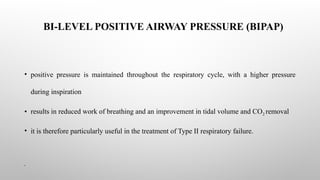 BI-LEVEL POSITIVE AIRWAY PRESSURE (BIPAP)
• positive pressure is maintained throughout the respiratory cycle, with a higher pressure
during inspiration
• results in reduced work of breathing and an improvement in tidal volume and CO2 removal
• it is therefore particularly useful in the treatment of Type II respiratory failure.
•
 
