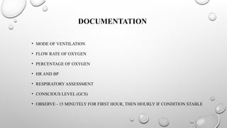 DOCUMENTATION
• MODE OF VENTILATION
• FLOW RATE OF OXYGEN
• PERCENTAGE OF OXYGEN
• HR AND BP
• RESPIRATORY ASSESSMENT
• CONSCIOUS LEVEL (GCS)
• OBSERVE - 15 MINUTELY FOR FIRST HOUR, THEN HOURLY IF CONDITION STABLE
 