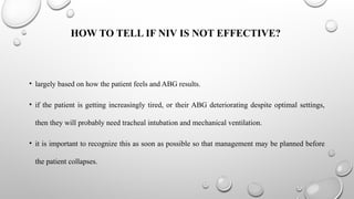 HOW TO TELL IF NIV IS NOT EFFECTIVE?
• largely based on how the patient feels and ABG results.
• if the patient is getting increasingly tired, or their ABG deteriorating despite optimal settings,
then they will probably need tracheal intubation and mechanical ventilation.
• it is important to recognize this as soon as possible so that management may be planned before
the patient collapses.
 