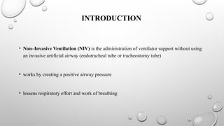 INTRODUCTION
• Non–Invasive Ventilation (NIV) is the administration of ventilator support without using
an invasive artificial airway (endotracheal tube or tracheostomy tube)
• works by creating a positive airway pressure
• lessens respiratory effort and work of breathing
 