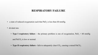 RESPIRATORY FAILURE
• a state of reduced oxygenation such that PaO2 is less than 60 mmHg.
• divided into
• Type I respiratory failure – the primary problem is one of oxygenation, PaO2 < 60 mmHg
and PaCO2 is low or normal.
• Type II respiratory failure - fails to adequately clear CO2, causing a raised PaCO2.
 