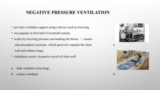 NEGATIVE PRESSURE VENTILATION
• provides ventilator support using a device such as iron lung
• was popular in first half of twentieth century
• works by lowering pressure surrounding the thorax  creates
sub-atmospheric pressure which passively expands the chest a.
wall and inflates lungs.
• exhalation occurs via passive recoil of chest wall
a. tank ventilator (iron lung)
b. cuirass ventilator b.
 