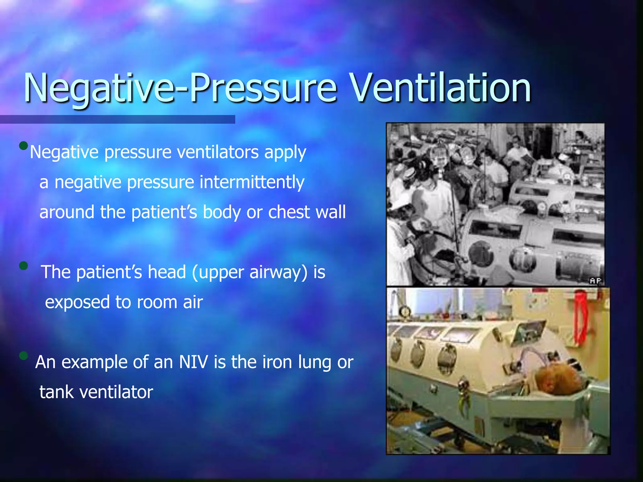Negative-Pressure Ventilation
•Negative pressure ventilators apply
a negative pressure intermittently
around the patient’s body or chest wall
• The patient’s head (upper airway) is
exposed to room air
• An example of an NIV is the iron lung or
tank ventilator
 