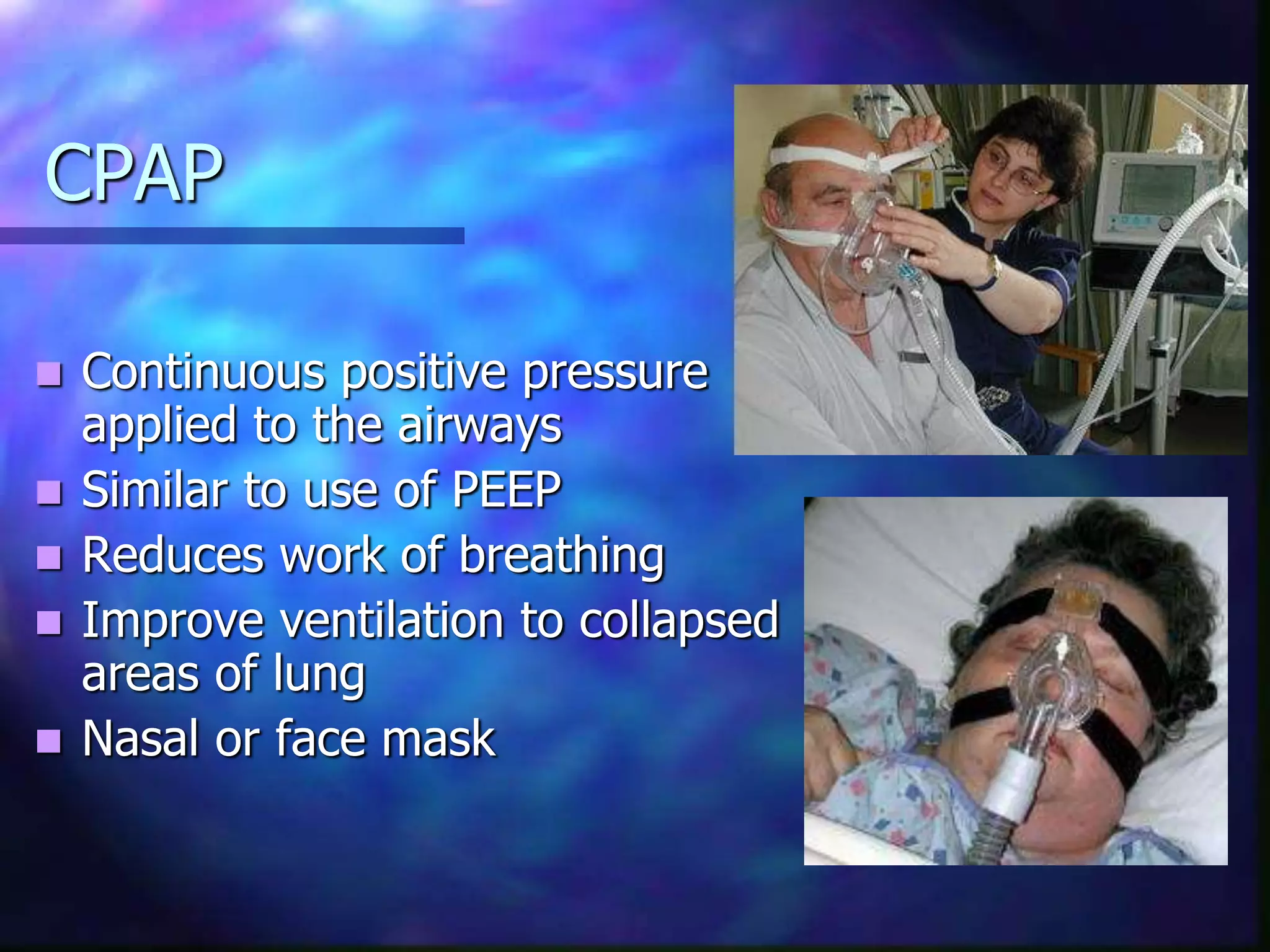 CPAP
 Continuous positive pressure
applied to the airways
 Similar to use of PEEP
 Reduces work of breathing
 Improve ventilation to collapsed
areas of lung
 Nasal or face mask
 